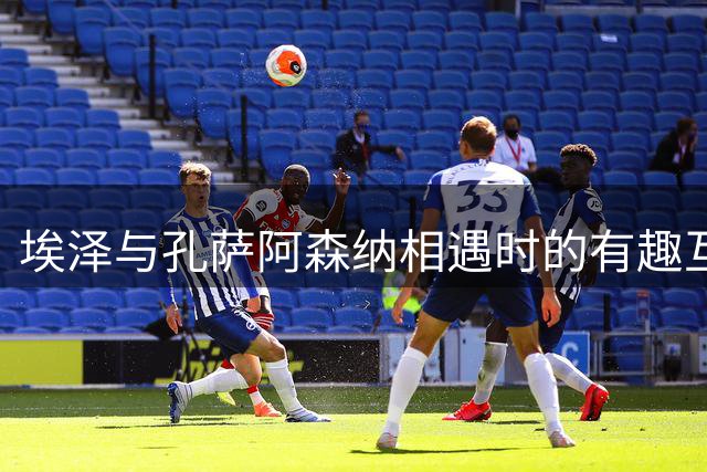埃泽与孔萨阿森纳相遇时的有趣互动